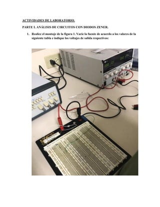 ACTIVIDADES DE LABORATORIO.
PARTE I. ANÁLISIS DE CIRCUITOS CON DIODOS ZENER.
1. Realice el montaje de la figura 1. Varíe la fuente de acuerdo a los valores de la
siguiente tabla e indique los voltajes de salida respectivos:
 