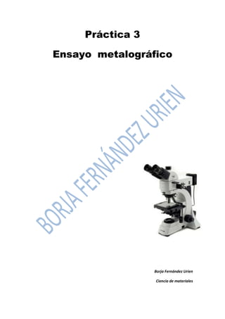Práctica 3 
Ensayo metalográfico 
Borja Fernández Urien 
Ciencia de materiales  