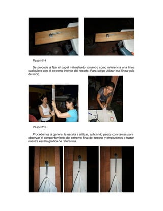 Paso Nº 4

   Se procede a fijar el papel milimetrado tomando como referencia una línea
cualquiera con el extremo inferior del resorte. Para luego utilizar esa línea guía
de inicio.




   Paso Nº 5

   Procedemos a generar la escala a utilizar, aplicando pesos constantes para
observar el comportamiento del extremo final del resorte y empezamos a trazar
nuestra escala grafica de referencia.
 