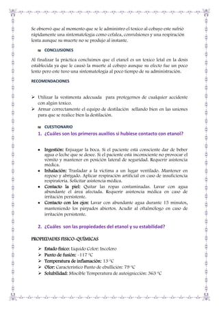Se observó que al momento que se le administro el toxico al cobayo este sufrió
rápidamente una sintomatología como cefalea, convulsiones y una respiración
lenta aunque su muerte no se produjo al instante.
CONCLUSIONES

Al finalizar la práctica concluimos que el etanol es un toxico letal en la dosis
establecida ya que le causó la muerte al cobayo aunque su efecto fue un poco
lento pero este tuvo una sintomatología al poco tiempo de su administración.
RECOMENDACIONES

 Utilizar la vestimenta adecuada para protegernos de cualquier accidente
con algún toxico.
 Armar correctamente el equipo de destilación sellando bien en las uniones
para que se realice bien la destilación.
CUESTIONARIO

1. ¿Cuáles son los primeros auxilios si hubiese contacto con etanol?
Ingestión: Enjuagar la boca. Si el paciente está consciente dar de beber
agua o leche que se desee. Si el paciente está inconsciente no provocar el
vómito y mantener en posición lateral de seguridad. Requerir asistencia
médica.
Inhalación: Trasladar a la víctima a un lugar ventilado. Mantener en
reposo y abrigado. Aplicar respiración artificial en caso de insuficiencia
respiratoria. Solicitar asistencia médica.
Contacto la piel: Quitar las ropas contaminadas. Lavar con agua
abundante el área afectada. Requerir asistencia médica en caso de
irritación persistente.
Contacto con los ojos: Lavar con abundante agua durante 15 minutos,
manteniendo los párpados abiertos. Acudir al oftalmólogo en caso de
irritación persistente.

2. ¿Cuáles son las propiedades del etanol y su estabilidad?
PROPIEDADES FISICO-QUÍMICAS






Estado físico: Liquido Color: Incoloro
Punto de fusión: -117 ºC
Temperatura de inflamación: 13 ºC
Olor: Característico Punto de ebullición: 79 ºC
Solubilidad: Miscible Temperatura de autoignicción: 363 ºC

 