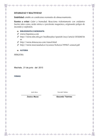ESTABILIDAD Y REACTIVIDAD
Estabilidad: estable en condiciones normales de almacenamiento.
Fuentes a evitar: Calor y humedad. Reacciona violentamente con oxidantes
fuertes tales como, ácido nítrico o perclorato magnésico, originando peligro de
incendio y explosión.
BIBLIOGRAFÍA O WEBGRAFÍA

 www.t3quimica.com
 http://www.nlm.nih.gov/medlineplus/spanish/ency/article/002680.ht
m
 http://www.drmoscoso.com/etanol.html
 http://www.murciasalud.es/recursos/ficheros/99967-eetanol.pdf
AUTORIA

NINGUNA

Machala, 21 de junio del 2013

FIRMAS

Jessica Macas
______________________
Jessica Macas

Geoconda Tubetano
_________________________
Geoconda Tubetano

 