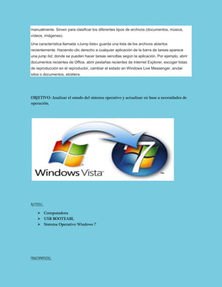 manualmente. Sirven para clasificar los diferentes tipos de archivos (documentos, música,
vídeos, imágenes).
Una característica llamada «Jump lists» guarda una lista de los archivos abiertos
recientemente. Haciendo clic derecho a cualquier aplicación de la barra de tareas aparece
una jump list, donde se pueden hacer tareas sencillas según la aplicación. Por ejemplo, abrir
documentos recientes de Office, abrir pestañas recientes de Internet Explorer, escoger listas
de reproducción en el reproductor, cambiar el estado en Windows Live Messenger, anclar
sitos o documentos, etcétera.
OBJETIVO: Analizar el estado del sistema operativo y actualizar en base a necesidades de
operación.
MATERIAL:
 Computadora
 USB BOOTEABL
 Sistema Operativo Windows 7
PROCEDIMIENTOS:
 