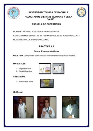 UNIVERSIDAD TECNICA DE MACHALA
FACULTAD DE CIENCIAS QUIMICAS Y DE LA
SALUD
ESCUELA DE ENFERMERIA
NOMBRE: RICHARD ALEXANDER VALAREZO AVILA.
CURSO: PRIMER SEMESTRE “B” FECHA: LUNES,12 DE AGOSTO DEL 2013
DOCENTE: BIOQ. CARLOS GARCIA MsC
PRACTICA # 3
Tema: Examen de Orina
OBJETIVO: Comprender como realizar un examen físico-químico de orina.
MATERIALES:
 Papel tornasol
 Papel higienico
SUSTANCIAS
 Muestra de orina
Gráficos:
 