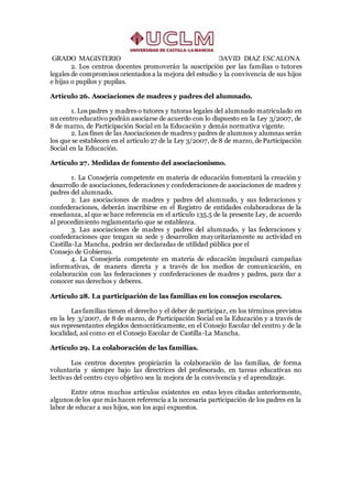 GRADO MAGISTERIO DAVID DIAZ ESCALONA
2. Los centros docentes promoverán la suscripción por las familias o tutores
legales de compromisos orientados a la mejora del estudio y la convivencia de sus hijos
e hijas o pupilos y pupilas.
Artículo 26. Asociaciones de madres y padres del alumnado.
1. Los padres y madres o tutores y tutoras legales del alumnado matriculado en
un centro educativo podrán asociarse de acuerdo con lo dispuesto en la Ley 3/2007, de
8 de marzo, de Participación Social en la Educación y demás normativa vigente.
2. Los fines de las Asociaciones de madres y padres de alumnos y alumnas serán
los que se establecen en el artículo 27 de la Ley 3/2007, de 8 de marzo, de Participación
Social en la Educación.
Artículo 27. Medidas de fomento del asociacionismo.
1. La Consejería competente en materia de educación fomentará la creación y
desarrollo de asociaciones, federaciones y confederaciones de asociaciones de madres y
padres del alumnado.
2. Las asociaciones de madres y padres del alumnado, y sus federaciones y
confederaciones, deberán inscribirse en el Registro de entidades colaboradoras de la
enseñanza, al que se hace referencia en el artículo 135.5 de la presente Ley, de acuerdo
al procedimiento reglamentario que se establezca.
3. Las asociaciones de madres y padres del alumnado, y las federaciones y
confederaciones que tengan su sede y desarrollen mayoritariamente su actividad en
Castilla-La Mancha, podrán ser declaradas de utilidad pública por el
Consejo de Gobierno.
4. La Consejería competente en materia de educación impulsará campañas
informativas, de manera directa y a través de los medios de comunicación, en
colaboración con las federaciones y confederaciones de madres y padres, para dar a
conocer sus derechos y deberes.
Artículo 28. La participación de las familias en los consejos escolares.
Las familias tienen el derecho y el deber de participar, en los términos previstos
en la ley 3/2007, de 8 de marzo, de Participación Social en la Educación y a través de
sus representantes elegidos democráticamente, en el Consejo Escolar del centro y de la
localidad, así como en el Consejo Escolar de Castilla-La Mancha.
Artículo 29. La colaboración de las familias.
Los centros docentes propiciarán la colaboración de las familias, de forma
voluntaria y siempre bajo las directrices del profesorado, en tareas educativas no
lectivas del centro cuyo objetivo sea la mejora de la convivencia y el aprendizaje.
Entre otros muchos artículos existentes en estas leyes citadas anteriormente,
algunos de los que más hacen referencia a la necesaria participación de los padres en la
labor de educar a sus hijos, son los aquí expuestos.
 