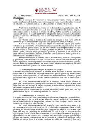 GRADO MAGISTERIO DAVID DIAZ ESCALONA
Práctica 3b:
Tras el visionado del vídeo sobre la forma de actuar en una tutoría con padres,
realiza una breve síntesis de los elementos que aporta y una valoración crítica personal
en relación a la comunicación que se establece entre la familia y la escuela.
A la hora de desarrollar una tutoría con padres de alumnos, existen una serie de
elementos claves para llevarla a cabo. Así, para que se puede determinar una pequeña
colaboración entre la familia y el centro educativo, existen una serie de habilidades
comunicativas que el docente puede llevar a la práctica durante las entrevistas con los
padres, ya que estas tutorías quizá sean la situación más clara de comunicación entre
unos y otros.
La relación entre la familia y la escuela no siempre es fácil y por tanto, la
entrevista que se establece entre los padres y los profesores es tan importante.
A la hora de llevar a cabo una tutoría, los elementos claves que pueden
determinar qué camino va a tomar la conversación dependen en gran medida del tipo
de comunicación que se utilice. Así, en una conversación siempre existen dos tipos
fundamentales de comunicación: la verbal (comentarios, frases, entonación…) y la no
verbal (gestos, miradas, lenguaje corporal, posturas…). También es un elemento de
gran influencia el contexto, es decir, el entorno y las condiciones en las que se da la
comunicación; el contexto escolar.
Ante estos elementos existen tres formas de abordar una entrevista entre padres
y profesores. Estas formas varían en función de las habilidades comunicativas que
utilice el profesor. Aparecen por tanto tres modelos de comunicación: modelo agresivo,
modelo inhibido y modelo asertivo. Sin duda, los más desarrollados dentro del contexto
escolar son el modelo agresivo o el modelo asertivo.
-El modelo agresivo se distingue de los otros dos porque:
En cuanto a comunicación no verbal: el profesor recibe distante a la madre; tanto uno
como otro se mantienen de pie; el profesor utiliza gestos agresivos y amenazantes
mediante el movimiento de las manos; existe una proximidad física agresiva ya que el
profesor invade el espacio de la madre; los tonos de voz son altos y no se crea un clima
cálido.
En cuanto a comunicación verbal: no se escuchan ya que hablan a la vez; se
prejuzgan constantemente; no es posible establecer un diálogo; ninguno se pone en el
lugar del otro; no se llega a ningún acuerdo; se culpabilizan mutuamente de los
problemas que pueda tener el alumno.
Como consecuencia, la comunicación entre los padres y el profesor queda rota y no hay
posibilidad de llegar a un acuerdo por el bien del alumno.
-El modelo asertivo se caracteriza por:
En cuanto a comunicación no verbal: se crea un clima de colaboración y entendimiento;
se relajan posturas por parte de ambos; el profesor tiene los objetivos claros, es decir,
busca acuerdos finales y compromisos creando un clima de apoyo mutuo, busca el
interés común, que es el hijo/alumno.
En cuanto a comunicación verbal: se produce una escucha activa, es decir, se
esta atento y se participa en lo que el otro dice, asintiendo con gestos de cabeza, mirada
directa y sin interrupciones; se produce una empatización, es decir, uno se pone en el
lugar del otro; se reconocen los sentimientos del otro y a la vez se expresan los
sentimientos de uno mismo; la comunicación es rescompensable, es decir, se muestra
el agradecimiento por la entrevista a la otra persona; en ningún momento se culpabiliza
al otro, exponiendo objetivamente los argumentos y centrando el problema en los
hechos; se intenta llegar a acuerdos parciales; se utiliza un resumen al final para
 