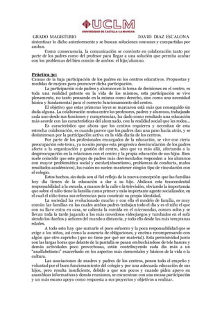 GRADO MAGISTERIO DAVID DIAZ ESCALONA
sintentizar lo dicho anteriormente y se buscan soluciones comunes y compartidas por
ambos.
Como consecuencia, la comunicación se convierte en colaboración tanto por
parte de los padres como del profesor para llegar a una solución que permita acabar
con los problemas del bien común de ambos: el hijo/alumno.
Práctica 3c:
Causas de la baja participación de los padres en los centros educativos. Propuestas y
medidas de mejora para promover dicha participación.
La participación n de padres y alumnos en la toma de decisiones en el centro, es
toda una realidad patente en la vida de los mismos, esta participación se vive
plenamente, no tanto pensando en la misma como derecho, sino como una necesidad
básica y fundamental para el correcto funcionamiento del centro.
El objetivo que estas primeras leyes se marcaron está más que conseguido sin
duda alguna. La colaboración mutua entre los profesores, padres y alumnos, trabajando
cada uno desde sus funciones y competencias, ha dado como resultado una educación
más acorde con las características del alumnado, con la realidad social que les rodea...
Es característico que ahora que los centros requieren y necesitan de esta
estrecha colaboración, es cuando parece que los padres dan una paso hacia atrás, y se
desinteresan por la participación activa en la vida diaria de los centros.
Por parte de los profesionales encargados de la educación, se vive con cierta
preocupación este tema, ya no solo porque esta progresiva desvinculación de los padres
afecte a la organización y gestión del centro, sino que va más allá, afectando a la
despreocupación en la relaciones con el centro y la propia educación de sus hijos. Bien
suele coincidir que este grupo de padres más desvinculados responden a los alumnos
con mayor problemática social y escolar(absentismo, problemas de conducta, malos
resultados académicos), los cuales no suelen mantener ningún tipo de vinculación con
el colegio.
Estos hechos, sin duda son el fiel reflejo de la nueva concepción que las familias
hoy día tienen de la educación a dar a su hijo. Abdican esta trascendental
responsabilidad a la escuela, a manos de la calle o la televisión, obviando la importancia
que sobre el niño tiene la familia como primer y más importante agente socializador, en
el cual el niño toma sus referencias para construir su propia identidad.
La sociedad ha evolucionado mucho y con ella el modelo de familia, es muy
común las familias en las cuales ambos padres trabajan todo el día y es el niño el que
con su llave entra en casa, se calienta la comida en el microondas, comen solos y se
llevan toda la tarde jugando a los más novedosos videojuegos y tumbados en el sofá
siendo los dueños y señores del mando a distancia, y todo ello desde las más tempranas
edades.
A todo esto hay que sumarle el poco esfuerzo y la poca responsabilidad que se
exige a los niños, así como la ausencia de obligaciones, y encima recompensando con
algún que otro capricho (que no tiene por qué ser material). Esta permisividad junto
con las largas horas que delante de la pantalla se pasan embuchándose de tele basura y
demás actividades poco provechosas, están contribuyendo cada día más a un
“analfabetismo” exacerbado en los aspectos más elementales y básicos de la vida o la
cultura.
Las asociaciones de madres y padres de los centros, ponen todo el empeño y
voluntad por el buen funcionamiento del colegio y por una adecuada educación de sus
hijos, pero resulta insuficiente, debido a que son pocos y cuando piden apoyo en
asambleas informativas y demás reuniones, se encuentran con una escasa participación
y un más escaso apoyo como respuesta a sus proyectos y objetivos a realizar.
 
