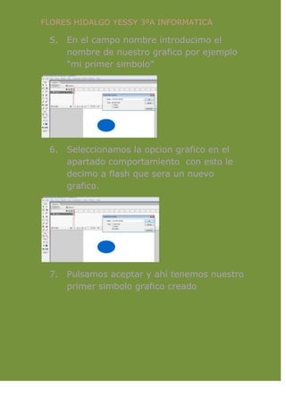 FLORES HIDALGO YESSY 3ºA INFORMATICA
5. En el campo nombre introducimo el
nombre de nuestro grafico por ejemplo
“mi primer simbolo”
6. Seleccionamos la opcion grafico en el
apartado comportamiento con esto le
decimo a flash que sera un nuevo
grafico.
7. Pulsamos aceptar y ahí tenemos nuestro
primer simbolo grafico creado