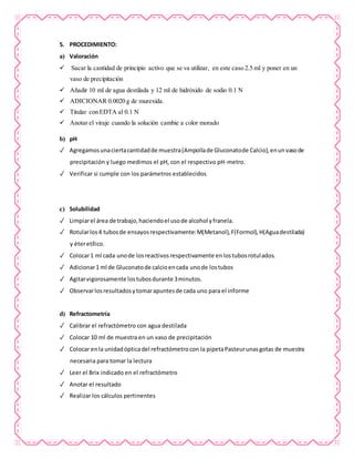 5. PROCEDIMIENTO:
a) Valoración
 Sacar la cantidad de principio activo que se va utilizar, en este caso 2.5 ml y poner en un
vaso de precipitación
 Añadir 10 ml de agua destilada y 12 ml de hidróxido de sodio 0.1 N
 ADICIONAR 0.0020 g de murexida.
 Titular con EDTA al 0.1 N
 Anotar el viraje cuando la solución cambie a color morado
b) pH
✓ Agregamosunaciertacantidadde muestra(Ampollade Gluconatode Calcio),enunvasode
precipitación y luego medimos el pH, con el respectivo pH-metro.
✓ Verificar si cumple con los parámetros establecidos
c) Solubilidad
✓ Limpiarel área de trabajo,haciendoel usode alcohol yfranela.
✓ Rotularlos4 tubosde ensayosrespectivamente:M(Metanol),F(Formol),H(Aguadestilada)
y éteretílico.
✓ Colocar1 ml cada unode losreactivosrespectivamente enlostubosrotulados.
✓ Adicionar1 ml de Gluconatode calcioencada unode lostubos
✓ Agitarvigorosamente lostubosdurante 3minutos.
✓ Observarlosresultadosytomarapuntesde cada uno para el informe
d) Refractometría
✓ Calibrar el refractómetro con agua destilada
✓ Colocar 10 ml de muestra en un vaso de precipitación
✓ Colocar enla unidadópticadel refractómetrocon la pipetaPasteurunasgotas de muestra
necesaria para tomar la lectura
✓ Leer el Brix indicado en el refractómetro
✓ Anotar el resultado
✓ Realizar los cálculos pertinentes
 