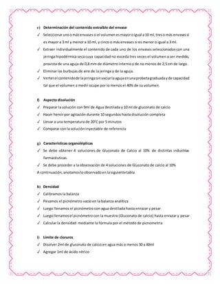 e) Determinación del contenido extraíble del envase
✓ Seleccionarunoomásenvasessi el volumenesmayoroigual a10 ml,treso más envasessi
es mayor a 3 ml y menor a 10 ml, y cinco o más envases si es menor o igual a 3 ml.
✓ Extraer individualmente el contenido de cada uno de los envases seleccionadoscon una
jeringa hipodérmica seca cuya capacidad no exceda tres veces el volumen a ser medido,
provista de una aguja de 0,8 mm de diámetro interno y de no menos de 2,5 cm de largo.
✓ Eliminar las burbujas de aire de la jeringa y de la aguja.
✓ Verterel contenidode lajeringasinvaciarlaagujaenunaprobetagraduadayde capacidad
tal que el volumen a medir ocupe por lo menos el 40% de su volumen.
f) Aspecto disolución
✓ Preparar la solución con 9ml de Agua destilada y 10 ml de gluconato de calcio
✓ Hacer hervir por agitación durante 10 segundos hasta disolución completa
✓ Llevar a una temperatura de 20°C por 5 minutos
✓ Comparar con la solución inyectable de referencia
g) Características organolépticas
✓ Se debe obtener 4 soluciones de Gluconato de Calcio al 10% de distintas industrias
farmacéuticas.
✓ Se debe proceder a la observación de 4 soluciones de Gluconato de calcio al 10%
A continuación,anotamosloobservadoenla siguientetabla
h) Densidad
✓ Calibramos la balanza
✓ Pesamos el picnómetro vacío en la balanza analítica
✓ Luego llenamos el picnómetro con agua destilada hasta enrazar y pesar
✓ Luegollenamosel picnómetro con la muestra (Gluconato de calcio) hasta enrazar y pesar
✓ Calcular la densidad mediante la fórmula por el método de picnometria
i) Límite de cloruros
✓ Disolver 2ml de gluconato de calcio en agua más o menos 30 a 40ml
✓ Agregar 1ml de ácido nítrico
 