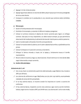 ✓ Agregar 1 ml de nitrato de plata
✓ Agregaraguahasta obtenerunvolumende 50ml ydejarreposarpor5minutosprotegiendo
de la luz solar directa
✓ Comparar la turbidez con la producida en una solución que contiene ácido clorhídrico
0.0020N.
j) Microscopía
✓ Quitar la funda protectora del microscopio
✓ Enchufar el microscopio, y conectar el USB con la laptop y programar
✓ Colocar en primera instancia el objetivo de menor aumento para lograr un enfoque
correcto. Este paso en muy importante y se debe realizar siempre, ya que permitirá la
observacióndel medicamentoylaubicaciónde áreasde interésparasuanálisis posterior.
✓ Subir el condensador utilizando el tornillo correspondiente.
✓ Colocar la muestrasobre la platina,conel cubre-objetoshaciaarriba y sujetándolaconlas
pinzas.
✓ Colocar la lámpara en la posición correcta y encenderla.
✓ Enfoque la lámina mirando a través de la laptop y lentamente mueva el tornillo
macrométrico.
✓ Recorra toda la muestra y haga sus observaciones. Situé la lámina en el sitio donde debe
seguir observando a mayor aumento.
k) Análisis Microbiológico
Aislamiento de E. coli.
✓ Con unasa, hacer un aislamientoapartirde caldolactosado,a agar MacCon-key.Incubara
35ºC por 24 horas.
✓ Las colonias de coliformes en agar MacConkey son de color rojo ladrillo,eventualmente
rodeadas de zonas de bilis precipitada.
✓ Si no hay colonias típicas, la muestra cumple los requisitos en cuanto a ausencia de
coliformes.
✓ Si hay colonias típicas, trasplante una de estas colonias a agar eosina-azul de metileno-
lactosa,segúnLevine.Incubara35ºC por24-48 horas.Las coloniasde E.coli eneste medio,
 