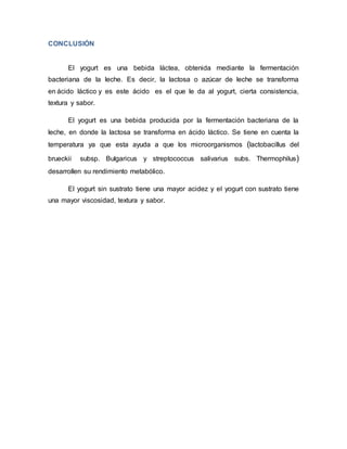 CONCLUSIÓN
El yogurt es una bebida láctea, obtenida mediante la fermentación
bacteriana de la leche. Es decir, la lactosa o azúcar de leche se transforma
en ácido láctico y es este ácido es el que le da al yogurt, cierta consistencia,
textura y sabor.
El yogurt es una bebida producida por la fermentación bacteriana de la
leche, en donde la lactosa se transforma en ácido láctico. Se tiene en cuenta la
temperatura ya que esta ayuda a que los microorganismos (lactobacillus del
brueckii subsp. Bulgaricus y streptococcus salivarius subs. Thermophilus)
desarrollen su rendimiento metabólico.
El yogurt sin sustrato tiene una mayor acidez y el yogurt con sustrato tiene
una mayor viscosidad, textura y sabor.
 