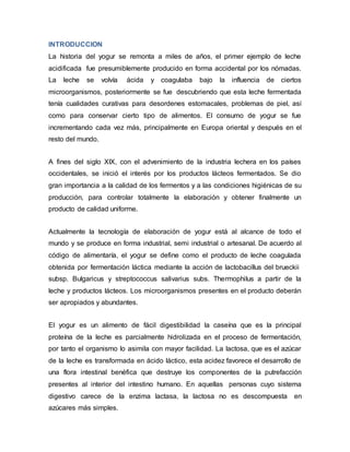 INTRODUCCION
La historia del yogur se remonta a miles de años, el primer ejemplo de leche
acidificada fue presumiblemente producido en forma accidental por los nómadas.
La leche se volvía ácida y coagulaba bajo la influencia de ciertos
microorganismos, posteriormente se fue descubriendo que esta leche fermentada
tenía cualidades curativas para desordenes estomacales, problemas de piel, así
como para conservar cierto tipo de alimentos. El consumo de yogur se fue
incrementando cada vez más, principalmente en Europa oriental y después en el
resto del mundo.
A fines del siglo XIX, con el advenimiento de la industria lechera en los países
occidentales, se inició el interés por los productos lácteos fermentados. Se dio
gran importancia a la calidad de los fermentos y a las condiciones higiénicas de su
producción, para controlar totalmente la elaboración y obtener finalmente un
producto de calidad uniforme.
Actualmente la tecnología de elaboración de yogur está al alcance de todo el
mundo y se produce en forma industrial, semi industrial o artesanal. De acuerdo al
código de alimentaría, el yogur se define como el producto de leche coagulada
obtenida por fermentación láctica mediante la acción de lactobacillus del brueckii
subsp. Bulgaricus y streptococcus salivarius subs. Thermophilus a partir de la
leche y productos lácteos. Los microorganismos presentes en el producto deberán
ser apropiados y abundantes.
El yogur es un alimento de fácil digestibilidad la caseína que es la principal
proteína de la leche es parcialmente hidrolizada en el proceso de fermentación,
por tanto el organismo lo asimila con mayor facilidad. La lactosa, que es el azúcar
de la leche es transformada en ácido láctico, esta acidez favorece el desarrollo de
una flora intestinal benéfica que destruye los componentes de la putrefacción
presentes al interior del intestino humano. En aquellas personas cuyo sistema
digestivo carece de la enzima lactasa, la lactosa no es descompuesta en
azúcares más simples.
 