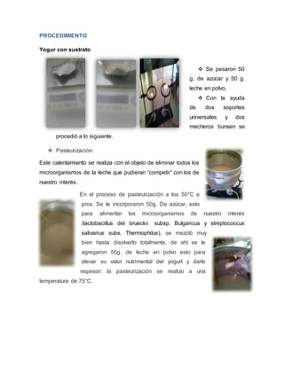 PROCEDIMIENTO
Yogur con sustrato
 Se pesaron 50
g. de azúcar y 50 g.
leche en polvo.
 Con la ayuda
de dos soportes
universales y dos
mecheros bunsen se
procedió a lo siguiente.
 Pasteurización.
Este calentamiento se realiza con el objeto de eliminar todos los
microorganismos de la leche que pudieran “competir” con los de
nuestro interés.
En el proceso de pasteurización a los 50°C a
prox. Se le incorporaron 50g. De azúcar, esto
para alimentar los microorganismos de nuestro interés
(lactobacillus del brueckii subsp. Bulgaricus y streptococcus
salivarius subs. Thermophilus), se mezcló muy
bien hasta disolverlo totalmente, de ahí se le
agregaron 50g. de leche en polvo esto para
elevar su valor nutrimental del yogurt y darle
espesor; la pasteurización se realizo a una
temperatura de 75°C.
 
