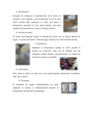  Enfriamiento.
Después de realizarse el calentamiento de la leche se
procede a ser enfriada a una temperatura de 45°C, para
poder realizar esta operación se debe usar agua a
temperatura ambiente en una vasija grande, esto para
acelerar el procedimiento y hacer un choque térmico.
 Adición de cultivo.
El cultivo será aplicado según la cantidad de leche que se desee obtener de
yogurt, en este caso fueron 125ml de yogur natural por un litro de leche bronca..
 Incubación.
Mantener la temperatura estable de 45°C durante el
tiempo de incubación, esto con la finalidad que las
bacterias puedan trabajar adecuadamente. El tiempo de
incubación puede ser variable.
 Saborizante.
Esto queda a criterio de cada uno, se le puede agregar saborizante, mermelada,
fruta, etc. al gusto.
 Envasado.
El envasado se realiza inmediatamente de haber
realizado la mezcla e inmediatamente bajando la
temperatura del producto ya elaborado.
 
