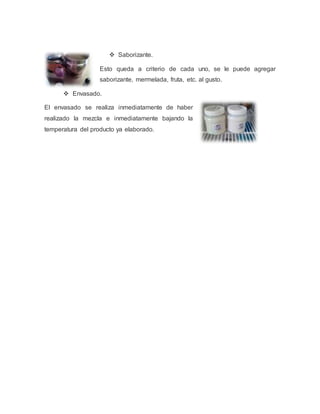  Saborizante.
Esto queda a criterio de cada uno, se le puede agregar
saborizante, mermelada, fruta, etc. al gusto.
 Envasado.
El envasado se realiza inmediatamente de haber
realizado la mezcla e inmediatamente bajando la
temperatura del producto ya elaborado.
 