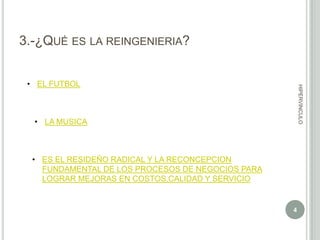 3.-¿QUÉ ES LA REINGENIERIA?

HIPERVINCULO

• EL FUTBOL

• LA MUSICA

• ES EL RESIDEÑO RADICAL Y LA RECONCEPCION
FUNDAMENTAL DE LOS PROCESOS DE NEGOCIOS PARA
LOGRAR MEJORAS EN COSTOS,CALIDAD Y SERVICIO

4

 