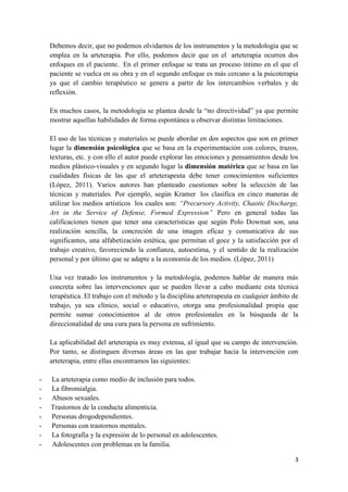 Debemos decir, que no podemos olvidarnos de los instrumentos y la metodología que se
emplea en la arteterapia. Por ello, podemos decir que en el arteterapia ocurren dos
enfoques en el paciente. En el primer enfoque se trata un proceso íntimo en el que el
paciente se vuelca en su obra y en el segundo enfoque es más cercano a la psicoterapia
ya que el cambio terapéutico se genera a partir de los intercambios verbales y de
reflexión.
En muchos casos, la metodología se plantea desde la “no directividad” ya que permite
mostrar aquellas habilidades de forma espontánea u observar distintas limitaciones.
El uso de las técnicas y materiales se puede abordar en dos aspectos que son en primer
lugar la dimensión psicológica que se basa en la experimentación con colores, trazos,
texturas, etc. y con ello el autor puede explorar las emociones y pensamientos desde los
medios plástico-visuales y en segundo lugar la dimensión matérica que se basa en las
cualidades físicas de las que el arteterapeuta debe tener conocimientos suficientes
(López, 2011). Varios autores han planteado cuestiones sobre la selección de las
técnicas y materiales. Por ejemplo, según Kramer los clasifica en cinco maneras de
utilizar los medios artísticos los cuales son: “Precursory Activity, Chaotic Discharge,
Art in the Service of Defense, Formed Expression” Pero en general todas las
calificaciones tienen que tener una características que según Polo Dowmat son, una
realización sencilla, la concreción de una imagen eficaz y comunicativa de sus
significantes, una alfabetización estética, que permitan el goce y la satisfacción por el
trabajo creativo, favoreciendo la confianza, autoestima, y el sentido de la realización
personal y por último que se adapte a la economía de los medios. (López, 2011)
Una vez tratado los instrumentos y la metodología, podemos hablar de manera más
concreta sobre las intervenciones que se pueden llevar a cabo mediante esta técnica
terapéutica. El trabajo con el método y la disciplina arteterapeuta en cualquier ámbito de
trabajo, ya sea clínico, social o educativo, otorga una profesionalidad propia que
permite sumar conocimientos al de otros profesionales en la búsqueda de la
direccionalidad de una cura para la persona en sufrimiento.
La aplicabilidad del arteterapia es muy extensa, al igual que su campo de intervención.
Por tanto, se distinguen diversas áreas en las que trabajar hacia la intervención con
arteterapia, entre ellas encontramos las siguientes:
-

La arteterapia como medio de inclusión para todos.
La fibromialgia.
Abusos sexuales.
Trastornos de la conducta alimenticia.
Personas drogodependientes.
Personas con trastornos mentales.
La fotografía y la expresión de lo personal en adolescentes.
Adolescentes con problemas en la familia.
3

 