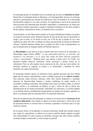 El arteterapia puede ser entendido como un método que favorece la inclusión de todos.
Desarrollar el arteterapia desde la diferencia y la heterogeneidad, favorece la inclusión
educativa, permitiendo que emerjan las diferencias como un beneficio en la diversidad
del desarrollo subjetivo y no como un límite. Se experimenta a través de la creación de
obras por parte del alumnado para descubrir capacidades o competencias, de forma que
se vinculen el ámbito emocional y cognitivo mediante el diálogo con las obras creadas a
fin de explorar, desarrollar la mente y el despertar de la conciencia.
Concretamente, la actividad artística puede ser de gran utilidad para trabajar con grupos
en riesgo de exclusión social. Podemos destacar el caso de jóvenes que se encuentran en
riesgo y por lo tanto, se les forma en arte, con el fin de que se pueda oír sus voces
mediante las obras. Por ello, se trabaja con obras que provienen de artistas de diferentes
culturas. También debemos señalar que se trabaja con ellos el arte contemporáneo, ya
que les proporciona un lenguaje repleto de libertad expresiva.
La fibromialgia es otra área en el que se puede intervenir a través de la arteterapia. La
fibromialgia según Gómez (2009), “es una enfermedad dolorosa, no articular, que
involucra a los músculos y es la causa más común del dolor músculo esquelético
crónico y generalizado”. Debemos decir, que gracias a obras como “La Caída”, los
pacientes pueden observar, simbolizar, tomar conciencia y pensar acerca de su
sufrimiento. Pero no sólo pueden tomar conciencia de ello, sino que estos talleres les
permiten canalizar la angustia en cuanto a su enfermedad y mediante las obras
transmitir sus cargas emocionales.
El arteterapia también aporta sus beneficios hacia aquellas personas que han sufrido
algún tipo de trauma, especialmente vamos a detallar aspectos de los abusos sexuales.
Esas personas tienen diversos síntomas, entre ellos mucha dispersión y ansiedad,
síntomas de hiperactividad, fantasía y miedos, problemas de sueño, miedo a la
oscuridad o conductas temerarias. Para trabajar estos casos con niños o niñas, se utilizan
juegos, cuentos o la realización de dibujos, ya que a través de ello se utiliza una
dramatización de los hechos del pasado, explorando sus emociones. La arcilla también
es un método efectivo, posiblemente porque puede ser tratado con energía y agresión, es
decir, es un puente entre la sensación táctil y la expresión intelectual.
Otras de las aplicaciones del arteterapia se centran en el terreno de los trastornos de la
conducta alimentaria. Esta terapia se aplica en el área emocional, a través de la cual
las pacientes/clientes se conocen más a sí mismas y aprender a reconocer qué es lo que
sienten los demás.
De la misma forma, se ha aplicado en sesiones feministas, donde han asistido mujeres
que, según los especialistas, se ubican en un marco machista donde cumplen un papel
muy estereotipado. En estas sesiones se pretende conseguir que ellas mismas cambien
su propia imagen en particular, y la de la mujer en general.
4

 
