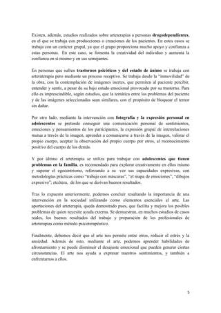 Existen, además, estudios realizados sobre arteterapias a personas drogodependientes,
en el que se trabaja con producciones o creaciones de los pacientes. En estos casos se
trabaja con un carácter grupal, ya que el grupo proporciona mucho apoyo y confianza a
estas personas. En este caso, se fomenta la creatividad del individuo y aumenta la
confianza en sí mismo y en sus semejantes.
En personas que sufren trastornos psicóticos y del estado de ánimo se trabaja con
arteraterapia pero mediante un proceso receptivo. Se trabaja desde la “inmovilidad” de
la obra, con la contemplación de imágenes inertes, que permiten al paciente percibir,
entender y sentir, a pesar de su bajo estado emocional provocado por su trastorno. Para
ello es imprescindible, según estudios, que la temática entre los problemas del paciente
y de las imágenes seleccionadas sean similares, con el propósito de bloquear el temor
sin dañar.
Por otro lado, mediante la intervención con fotografía y la expresión personal en
adolescentes se pretende conseguir una comunicación personal de sentimientos,
emociones y pensamientos de los participantes, la expresión grupal de interrelaciones
mutua a través de la imagen, aprender a comunicarse a través de la imagen, valorar el
propio cuerpo, aceptar la observación del propio cuerpo por otros, al reconocimiento
positivo del cuerpo de los demás.
Y por último el arteterapia se utiliza para trabajar con adolescentes que tienen
problemas en la familia, es recomendado para explorar creativamente en ellos mismo
y superar el egocentrismo, reforzando a su vez sus capacidades expresivas, con
metodologías prácticas como “trabajo con máscaras”, “el mapa de emociones”, “dibujos
expresivo”, etcétera, de los que se derivan buenos resultados.
Tras lo expuesto anteriormente, podemos concluir resaltando la importancia de una
intervención en la sociedad utilizando como elementos esenciales el arte. Las
aportaciones del arteterapia, queda demostrado pues, que facilita y mejora los posibles
problemas de quien necesite ayuda externa. Se demuestran, en muchos estudios de casos
reales, los buenos resultados del trabajo y preparación de los profesionales de
arteterapias como método psicoterapéutico.
Finalmente, debemos decir que el arte nos permite entre otros, reducir el estrés y la
ansiedad. Además de esto, mediante el arte, podemos aprender habilidades de
afrontamiento y se puede disminuir el desajuste emocional que pueden generar ciertas
circunstancias. El arte nos ayuda a expresar nuestros sentimientos, y también a
enfrentarnos a ellos.

5

 