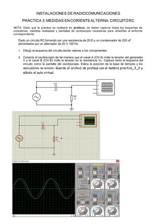 INSTALACIONES DE RADIOCOMUNICACIONES
PRÁCTICA 3:MEDIDAS ENCORIENTEALTERNA.CIRCUITORC
NOTA: Dado que la práctica se realizará en proteus, se deben capturar todos los esquemas de
conexiones, medidas realizadas y pantallas de osciloscopio necesarias para añadirlas al einforme
correspondiente
Dado un circuito RC fomando por una resistencia de 20 Ω y un condensador de 220 uF
alimentados por un alternador de 20 V 100 Hz.
1. Dibuja el esquema del circuito dando valores a los componentes.
2. Conecta el osciloscopio de tal manera que el canal A (CH A) mide la tensión del generador
V y el canal B (CH B) mide la tensión en la resistencia VR. Captura tanto el esquema del
circuito como la pantalla del osciloscopio. Indica la posición de la base de tiempos y los
atenuadores de tensión. Guarda el archivo de proteus con el nombre practica_3_2 y
súbelo al aula virtual.
 