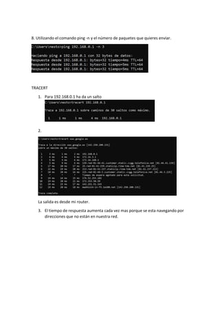 8. Utilizando el comando ping -n y el número de paquetes que quieres enviar.
TRACERT
1. Para 192.168.0.1 ha da un salto
2.
La salida es desde mi router.
3. El tiempo de respuesta aumenta cada vez mas porque se esta navegando por
direcciones que no están en nuestra red.
 
