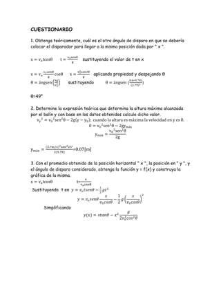 CUESTIONARIO
1. Obtenga teóricamente, cuál es el otro ángulo de disparo en que se debería
colocar el disparador para llegar a la misma posición dada por " x ".
sustituyendo el valor de t en x
aplicando propiedad y despejando θ
sustituyendo
θ=49°
2. Determine la expresión teórica que determina la altura máxima alcanzada
por el balín y con base en los datos obtenidos calcule dicho valor.
=0.07[m]
3. Con el promedio obtenido de la posición horizontal " x ", la posición en " y ", y
el ángulo de disparo considerado, obtenga la función y = f(x) y construya la
gráfica de la misma.
t=
Sustituyendo t en
Simplificando
 