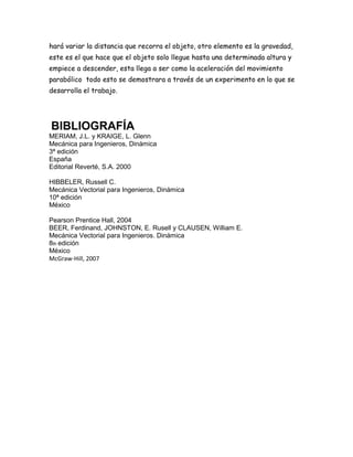 hará variar la distancia que recorra el objeto, otro elemento es la gravedad,
este es el que hace que el objeto solo llegue hasta una determinada altura y
empiece a descender, esta llega a ser como la aceleración del movimiento
parabólico todo esto se demostrara a través de un experimento en lo que se
desarrolla el trabajo.
BIBLIOGRAFÍA
MERIAM, J.L. y KRAIGE, L. Glenn
Mecánica para Ingenieros, Dinámica
3ª edición
España
Editorial Reverté, S.A. 2000
HIBBELER, Russell C.
Mecánica Vectorial para Ingenieros, Dinámica
10ª edición
México
Pearson Prentice Hall, 2004
BEER, Ferdinand, JOHNSTON, E. Rusell y CLAUSEN, William E.
Mecánica Vectorial para Ingenieros. Dinámica
8th edición
México
McGraw-Hill, 2007
 
