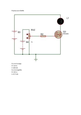 Practica con irfz44N: 
V y I en la carga: 
V= 12.4 v 
I= 220 mA 
V y I en el gatillo. 
V= 10.5 v 
I= 27.7 mA 
