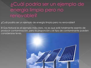 ¿Cuál podría ser un ejemplo de energía limpia pero no renovable?
El Gas Natural es el ejemplo más claro, no es que esté totalmente exento de
producir contaminación, pero la proporción y el tipo de contaminante pueden
considerarse leves.
 