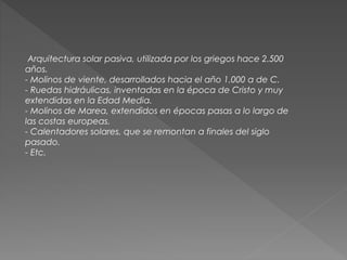 Arquitectura solar pasiva, utilizada por los griegos hace 2.500
años.
- Molinos de viente, desarrollados hacia el año 1.000 a de C.
- Ruedas hidráulicas, inventadas en la época de Cristo y muy
extendidas en la Edad Media.
- Molinos de Marea, extendidos en épocas pasas a lo largo de
las costas europeas.
- Calentadores solares, que se remontan a finales del siglo
pasado.
- Etc.
 