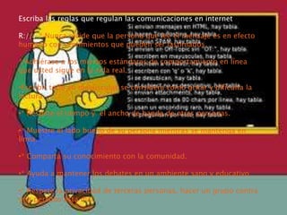 Escriba las reglas que regulan las comunicaciones en internet
R:/// * Nunca olvide que la persona que lee el mensaje es en efecto
humano con sentimientos que pueden ser lastimados.
* Adhiérase a los mismos estándares de comportamiento en línea
que usted sigue en la vida real.
•Escribir todo en mayúsculas se considera como gritar y dificulta la
lectura
•* Respete el tiempo y el ancho de banda de otras personas.
•* Muestre el lado bueno de su persona mientras se mantenga en
línea.
•* Comparta su conocimiento con la comunidad.
•* Ayuda a mantener los debates en un ambiente sano y educativo
•* Respete la privacidad de terceras personas, hacer un grupo contra
una persona esta mal.
 