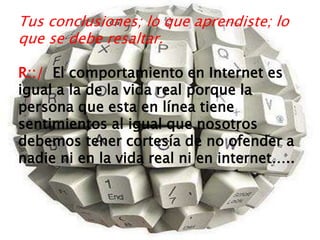 Tus conclusiones; lo que aprendiste; lo
que se debe resaltar.
R::/ El comportamiento en Internet es
igual a la de la vida real porque la
persona que esta en línea tiene
sentimientos al igual que nosotros
debemos tener cortesía de no ofender a
nadie ni en la vida real ni en internet…..
 