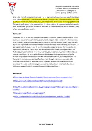 Universidad MayorDe San Simón
Facultad De Ciencias Económicas
Administración De Empresas
Ramos Quiroga Nathaly Ramos
LIBEREMOS BOLIVIA
diferente, el modo en que se interpreta y se ve a un estímulo, por mas que sea el mismo que
otro, difiere.El modeloyestereotipoque obedece unsujetonoesel mismoque otro, por más
que hayan nacido en una misma cultura, entorno similar, mismoen el mismogrupo familiar.3
Percepción eslaaccióny efectode percibir.Eneste sentido,el términopercepciónhace alusión
a las impresiones que puede percibir un individuo de un objeto a través de los sentidos (vista,
olfato tacto, auditivo y gusto).4
Conclusión
La percepción,esunprocesocomplejoque necesitaestímulosparasufuncionamiento.Estos
estímulos,provenientesdel exterior,creanunentornoparael ser humano.Y este entornoes
diferente paracadaindividuo.Lapercepciónseleccionaloque necesitaparalasupervivencia.
Por loque depende fundamentalmentede lasnecesidadesdel momentoenque se percibe.La
percepciónesindividual,yaque de unmismoobjeto,dospersonaspuedeninterpretardos
significadosdiferentes.Estose debe,aque nuestrapercepción estácondicionadaporlos
factoresque nuestracultura,creencias,vivencias,etc.,nosenseñan,ynotodostenemoslas
mismascondicionesde percepción.Existenmúltiplesexperimentosque compruebanla
maneraen que percibimosselectivamente.El mecanismocomotal,esidénticoencadaser
humano.Es decir,lamaneraen que funcionael cerebroyla maneraenque procesala
informaciónque recibe eslamisma.Perolaexperienciacambiaencadaindividuo.Las
creencias,vivencias,sentimientosyemociones,lasmotivaciones,varíande individuoen
individuo.Laexperienciaesloque difiere aunindividuodel otro.5
Referencias
1 https://www.monografias.com/trabajos55/perce-sensacion/perce-sensacion.shtml
2 https://www.um.es/docencia/pguardio/documentos/percepcion.pdf
3https://fido.palermo.edu/servicios_dyc/proyectograduacion/detalle_proyecto.php?id_proye
cto=1126
4 https://www.significados.com/percepcion/
5 https://fido.palermo.edu/servicios_dyc/proyectograduacion/archivos/1126.pdf
 