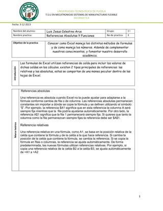 UNIVERSIDAD TECNOLOGICA DE PUEBLA
T.S.U EN MECATRONICAS SISTEMAS DE MANUFACTURAS FLEXIBLE
INFORMATICA
Fecha: 3-12-2013
Nombre del alumno:
Nombre practica:

introducción

Objetivo de la practica

Luis Jesus Celestino Arce
Referencias Absolutas Y Funciones

Grupo:

1I

No de practica:

3

Conocer como Excel maneja los distintos métodos de formulas
y de como maneja los números. Además de complementar
nuestros conocimientos, y fomentar nuestro desarrollo
académico.

Las formulas de Excel utilizan referencias de celda para incluir los valores de
dichas celdas en los cálculos. existen 2 tipos principales de referencias: las
relativas y las absolutas, estas se comportan de una manea peculiar dentro de las
hojas de Excel.

Referencias absolutas

Marco teórico

Una referencia es absoluta cuando Excel no la puede ajustar para adaptarse a la
fórmula conforme cambia de fila o de columna. Las referencias absolutas permanecen
constantes sin importar a dónde se copie la fórmula y se definen utilizando el símbolo
“$”. Por ejemplo, la referencia $A1 significa que en esta referencia la columna A será
siempre fija mientras que la fila podría ajustarse automáticamente. Por otro lado, la
referencia A$1 significa que la fila 1 permanecerá siempre fija. Si quieres que tanto la
columna como la fila permanezcan siempre fijas la referencia debe ser $A$1.

Referencia relativas
Una referencia relativa en una fórmula, como A1, se basa en la posición relativa de la
celda que contiene la fórmula y de la celda a la que hace referencia. Si cambia la
posición de la celda que contiene la fórmula, se cambia la referencia. Si se copia la
fórmula en filas o columnas, la referencia se ajusta automáticamente. De forma
predeterminada, las nuevas fórmulas utilizan referencias relativas. Por ejemplo, si
copia una referencia relativa de la celda B2 a la celda B3, se ajusta automáticamente
de =A1 a =A2

1

 