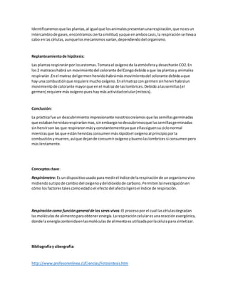Identificaremosque lasplantas,al igual que losanimalespresentanunarespiración,que noesun
intercambiode gases,encontramosciertasimilitud,yaque enamboscasis,la respiraciónse llevaa
cabo enlas células,aunque losmecanismos varían,dependiendodel organismo.
Replanteamientode hipótesis:
Las plantasrespiraránpor losestomas.Tomarael oxígenode laatmósferay desecharánCO2.En
los2 matraceshabrá un movimientodel colorante delCongodebidoaque lasplantasy animales
respirarán.Enel matraz del germenhervidohabrámásmovimientodel colorante debidoaque
hay unacombustiónque requiere muchooxígeno.Enel matrazcon germensinhervirhabráun
movimientode colorante mayorque enel matrazde las lombrices.Debido alassemillas(el
germen) requiere másoxígenopueshaymásactividadcelular(mitosis).
Conclusión:
La prácticafue un descubrimientoimpresionante nosotroscreíamosque lassemillasgerminadas
que estabanhervidasrespiraríanmas,sinembargonodescubrimosque lassemillasgerminadas
sinhervirsonlas que respiraronmásy constantementeyaque ellassiguensuciclonormal
mientrasque lasque estánhervidasconsumenmásrápidoel oxígenoal principioporla
combustiónymueren,asíque dejande consumiroxígenoybuenolaslombricessi consumenpero
más lentamente.
Conceptosclave:
Respirómetro: Es un dispositivousadoparamedirel índice de larespiraciónde unorganismovivo
midiendosutipode cambiodel oxígenoydel dióxidode carbono.Permitenlainvestigaciónen
cómo losfactorestalescomoedado el efectodel afectoligeroel índice de respiración.
Respiracióncomo función general de los seres vivos:El procesopor el cual lascélulasdegradan
lasmoléculasde alimentoparaobtenerenergía.Larespiracióncelularesunareacciónexergónica,
donde laenergíacontenidaenlasmoléculasde alimentoesutilizadaporlacélulaparasintetizar.
Bibliografíay cibergrafía:
http://www.profesorenlinea.cl/Ciencias/Fotosintesis.htm
 