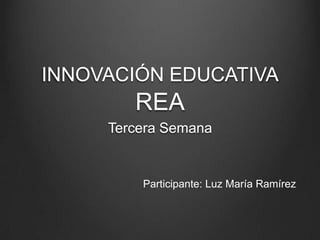 INNOVACIÓN EDUCATIVA
REA
Tercera Semana
Participante: Luz María Ramírez
 