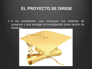 EL PROYECTO SE DIRIGE
A los estudiantes, que concluyen sus materias de
posgrado y que escogen la investigación como opción de
titulación.
 