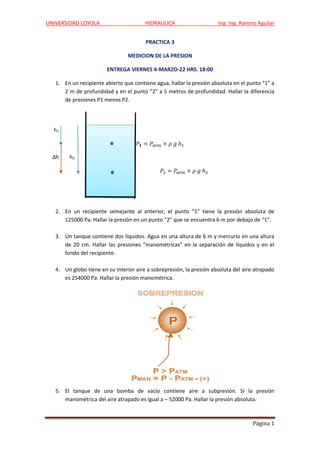 UNIVERSIDAD LOYOLA HIDRAULICA Ing. Ing. Ramiro Aguilar
Página 1
PRACTICA 3
MEDICION DE LA PRESION
ENTREGA VIERNES 4-MARZO-22 HRS. 18:00
1. En un recipiente abierto que contiene agua, hallar la presión absoluta en el punto “1” a
2 m de profundidad y en el punto “2” a 5 metros de profundidad. Hallar la diferencia
de presiones P1 menos P2.
h1
𝑃𝟏 = 𝑃𝑎𝑡𝑚 + 𝜌 𝑔 ℎ1
Δh h2
𝑃2 = 𝑃𝑎𝑡𝑚 + 𝜌 𝑔 ℎ2
2. En un recipiente semejante al anterior, el punto “1” tiene la presión absoluta de
125000 Pa. Hallar la presión en un punto “2” que se encuentra 6 m por debajo de “1”.
3. Un tanque contiene dos líquidos. Agua en una altura de 6 m y mercurio en una altura
de 20 cm. Hallar las presiones “manométricas” en la separación de líquidos y en el
fondo del recipiente.
4. Un globo tiene en su interior aire a sobrepresión, la presión absoluta del aire atrapado
es 254000 Pa. Hallar la presión manométrica.
5. El tanque de una bomba de vacío contiene aire a subpresión. Si la presión
manométrica del aire atrapado es igual a – 52000 Pa. Hallar la presión absoluta.
 