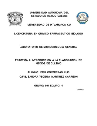 UNIVERSIDAD AUTONOMA DEL
ESTADO DE MEXICO UAEMex
UNIVERSIDAD DE IXTLAHUACA CUI
LICENCIATURA EN QUIMICO FARMACEUTICO BIOLOGO
LABORATORIO DE MICROBIOLOGIA GENERAL
PRACTICA 4: INTRODUCCION A LA ELABORACION DE
MEDIOS DE CULTIVO
ALUMNO: ERIK CONTRERAS LUIS
Q.F.B. SANDRA YECENIA MARTINEZ CARREON
GRUPO: 601 EQUIPO: 4
12MAR16
 