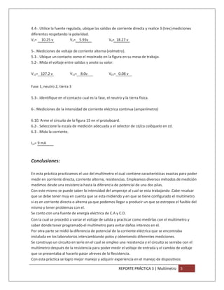 4.4-. Utilice la fuente regulada, ubique las salidas de corriente directa y realice 3 (tres) mediciones
diferentes respetando la polaridad.
V1= 10.25 v               V2= 5.93v                V3= 18.27 v

5-. Mediciones de voltaje de corriente alterna (volmetro).
5.1-. Ubique un contacto como el mostrado en la figura en su mesa de trabajo.
5.2-. Mida el voltaje entre salidas y anote su valor:

V12= 127.2 v              V13= 8.0v                 V23= 0.08 v


Fase 1, neutro 2, tierra 3

5.3-. Identifique en el contacto cual es la fase, el neutro y la tierra física.

6-. Mediciones de la intensidad de corriente eléctrica continua (amperímetro)

6.10. Arme el circuito de la figura 15 en el protoboard.
6.2-. Seleccione la escala de medición adecuada y el selector de cd/ca colóquelo en cd.
6.3-. Mida la corriente.

Icd= 9 mA



Conclusiones:

En esta práctica practicamos el uso del multímetro el cual contiene características exactas para poder
medir en corriente directa, corriente alterna, resistencias. Empleamos diversos métodos de medición
medimos desde una resistencia hasta la diferencia de potencial de una dos pilas.
Con este mismo se puede saber la intensidad del amperaje al cual se esta trabajando .Cabe recalcar
que se debe tener muy en cuenta que se esta midiendo y en que se tiene configurado el multímetro
si es en corriente directa o alterna ya que podemos llegar a producir un que se estropee el fusible del
mismo y tener problemas con el.
Se conto con una fuente de energía eléctrica de C.A y C.D.
Con la cual se procedió a variar el voltaje de salida y practicar como medirlas con el multímetro y
saber donde tener programado el multímetro para evitar daños internos en el.
Por otra parte se midió la diferencia de potencial de la corriente eléctrica que se encontraba
instalada en los laboratorios intercambiando polos y obteniendo diferentes mediciones.
Se construyo un circuito en serie en el cual se empleo una resistencia y el circuito se serraba con el
multímetro después de la resistencia para poder medir el voltaje de entrada y el cambio de voltaje
que se presentaba al hacerlo pasar atreves de la Resistencia.
Con esta práctica se logro mejor manejo y adquirir experiencia en el manejo de dispositivos

                                                          REPORTE PRÁCTICA 3 | Multímetro       5
 