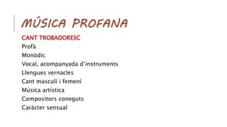 MÚSICA PROFANA
CANT TROBADORESC
Profà
Monòdic
Vocal, acompanyada d’instruments
Llengues vernacles
Cant masculí i femení
Música artística
Compositors coneguts
Caràcter sensual
 
