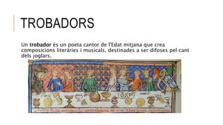 TROBADORS
Un trobador és un poeta cantor de l'Edat mitjana que crea
composicions literàries i musicals, destinades a ser difoses pel cant
dels joglars.
 