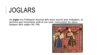 JOGLARS
Un joglar era l'intèrpret musical dels texts escrits pels trobadors, la
persona que transmetia amb el seu cant i instrument les obres
èpiques dels segles XII i XIII.
 