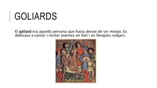 GOLIARDS
El goliard era aquella persona que havia deixat de ser monjo. Es
dedicava a cantar i recitar poemes en llatí i en llengües vulgars.
 