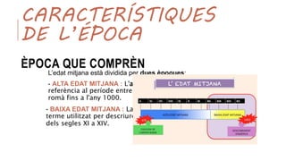 CARACTERÍSTIQUES
DE L’ÉPOCA
ÈPOCA QUE COMPRÈN
L’edat mitjana està dividida per dues èpoques:
- ALTA EDAT MITJANA : L'alta edat mitjana fa
referència al període entre la caiguda de l'Imperi
romà fins a l'any 1000.
- BAIXA EDAT MITJANA : La baixa edat mitjana és el
terme utilitzat per descriure la història europea
dels segles XI a XIV.
 
