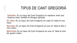 TIPUS DE CANT GREGORIÀ
Salmòdic: És un tipus de Cant Gregorià on repeteix molt una
mateixa nota. Sembla la llengua parlada.
Sil·làbic: És un tipus de Cant Gregorià on cada síl·laba te una
nota.
Neumàtic És un tipus de Cant Gregorià on una síl·laba té dos o
tres notes.
Melismàtic És un tipus de Cant Gregorià on una síl·laba té més
de quatre notes.
 