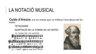 LA NOTACIÓ MUSICAL
Guido d’Arezzo, era un monjo que va millorar l’escriptura de les
notes:
TETAGRAMA
ADAPTACIÓ DE LA FORMA DE LES NOTES
EL NOM DE LES NOTES
 