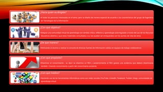 ¿Hacia quien va dirigido? 
•A todas las personas interesadas en el tema, pero se diseño de manera especial de acuerdo a las características del grupo de Ingeniería 
en Tecnologías de la Información 
¿Con que objetivo? 
•Integrar una comunidad virtual de aprendizaje con sentido critico, reflexivo y aprendizaje autorregulado a través del uso de los Recursos 
Educativos abiertos y que estos materiales consultados a su vez puedan ser enriquecidos con los puntos de vista de otros. 
¿De que manera? 
•Motivando al alumno a realizar la consulta de diversas fuentes de información validas en equipos de trabajo colaborativos. 
¿Con que propósito? 
•Diseminar el conocimiento , es decir se disemina un REA y posteriormente el REA genera una evidencia que deberá diseminarse 
también. Creando conocimiento a partir del conocimiento existente. 
¿Con que medios? 
•Haciendo uso de las herramientas informáticas como son redes sociales (YouTube, LinkedIn, Facebook, Twitter), blogs, comunidades de 
aprendizaje virtual 
 