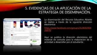 5. EVIDENCIAS DE LA APLICACIÓN DE LA 
ESTRATEGIA DE DISEMINACIÓN. 
La diseminación del Recurso Educativo Abierto 
se realizo a través de la siguiente dirección 
electrónica: 
https://www.facebook.com/groups/3128302954 
26879/ 
Aquí se publico la dirección electrónica del 
material de consulta para la elaboración de la 
actividad a desarrollar por el estudiante. 
 