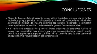 CONCLUSIONES 
• El uso de Recursos Educativos Abiertos permite potencializar las capacidades de los 
individuos ya que permite la colaboración y el uso del conocimiento adquiridos 
permitiendo mejorar de manera continua los recursos generados y compartir 
nuevos y diversos escenarios que favorecen la generación de nuevas ideas. 
• A nosotros como docentes nos permite generar experiencias y ambientes nuevos de 
aprendizaje que resultan muy favorecedores para nuestro estudiantes, puesto que le 
permitimos expresarse y exponer con libertad su punto de vista, lo que permite el 
enriquecimiento y diversificación del conocimiento. 
